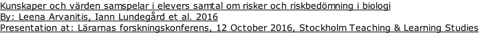 Kunskaper och värden samspelar i elevers samtal om risker och riskbedömning i biologi By: Leena Arvanitis, Iann Lundegård et al. 2016 Presentation at: Lärarnas forskningskonferens, 12 October 2016, Stockholm Teaching & Learning Studies